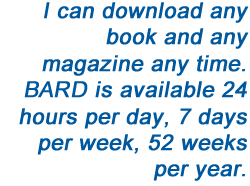 I can download any book and any magazine any time. BARD is available 24 hours per day, 7 days per week, 52 weeks per year.